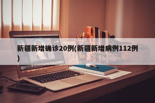 新疆新增确诊20例(新疆新增病例112例)