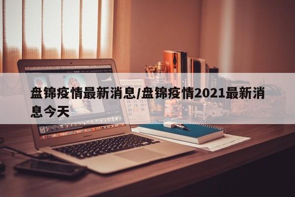 盘锦疫情最新消息/盘锦疫情2021最新消息今天