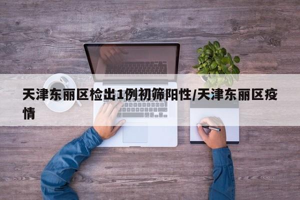 天津东丽区检出1例初筛阳性/天津东丽区疫情