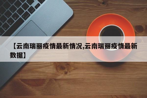 【云南瑞丽疫情最新情况,云南瑞丽疫情最新数据】