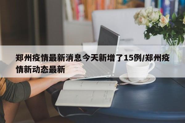 郑州疫情最新消息今天新增了15例/郑州疫情新动态最新