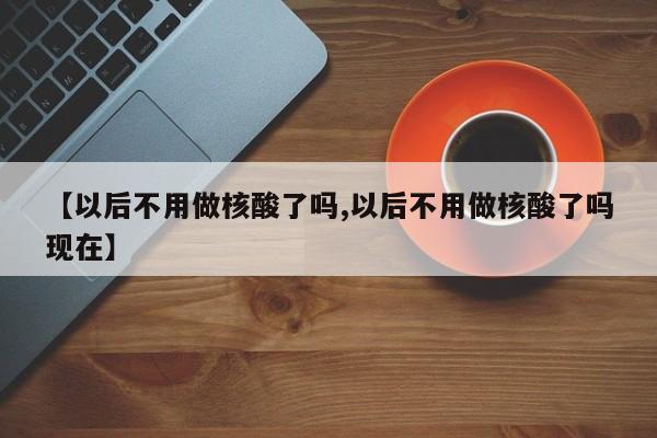 【以后不用做核酸了吗,以后不用做核酸了吗现在】