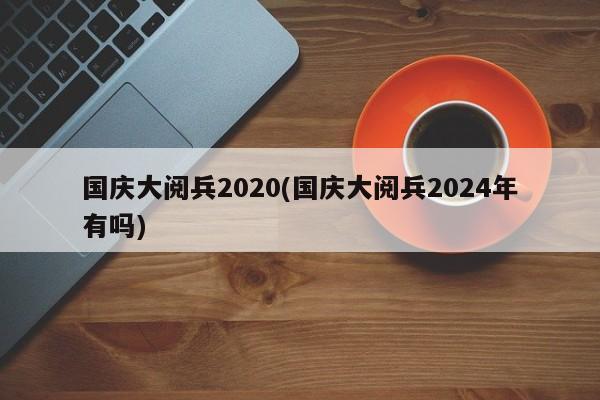 国庆大阅兵2020(国庆大阅兵2024年有吗)