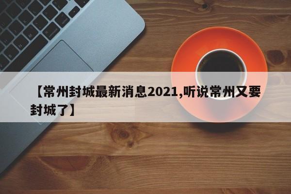 【常州封城最新消息2021,听说常州又要封城了】