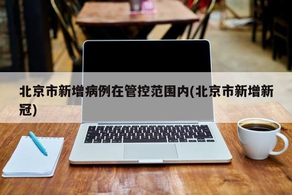 北京市新增病例在管控范围内(北京市新增新冠)