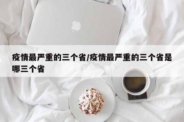 疫情最严重的三个省/疫情最严重的三个省是哪三个省