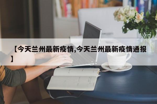 【今天兰州最新疫情,今天兰州最新疫情通报】