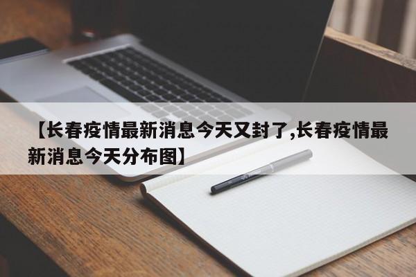 【长春疫情最新消息今天又封了,长春疫情最新消息今天分布图】