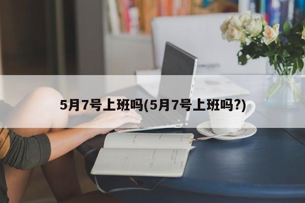 5月7号上班吗(5月7号上班吗?)