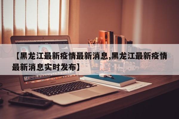 【黑龙江最新疫情最新消息,黑龙江最新疫情最新消息实时发布】