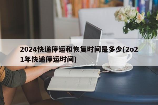 2024快递停运和恢复时间是多少(2o21年快递停运时间)