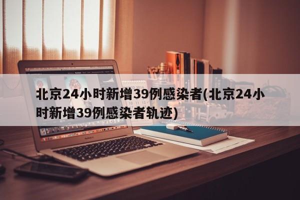 北京24小时新增39例感染者(北京24小时新增39例感染者轨迹)
