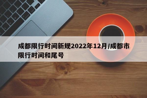 成都限行时间新规2022年12月/成都市限行时间和尾号