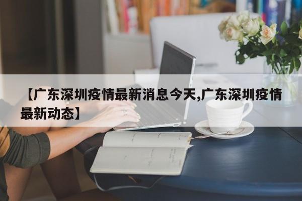 【广东深圳疫情最新消息今天,广东深圳疫情最新动态】
