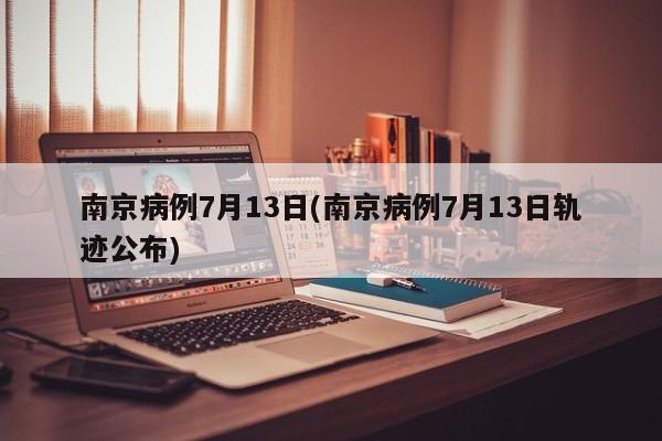 南京病例7月13日(南京病例7月13日轨迹公布)