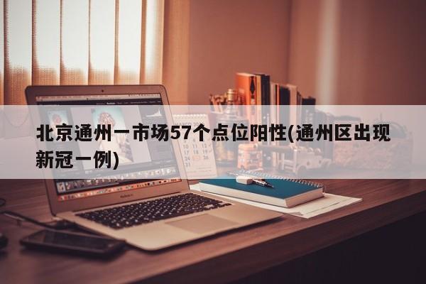 北京通州一市场57个点位阳性(通州区出现新冠一例)