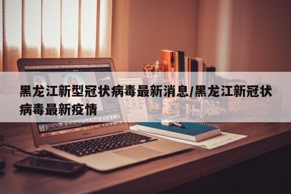 黑龙江新型冠状病毒最新消息/黑龙江新冠状病毒最新疫情