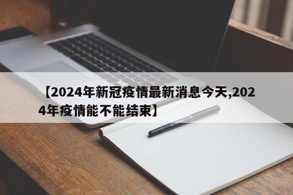 【2024年新冠疫情最新消息今天,2024年疫情能不能结束】