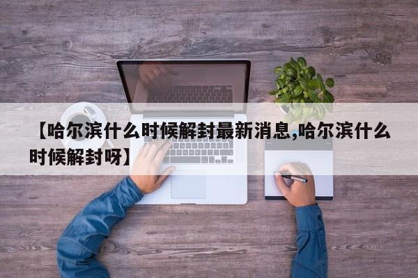 【哈尔滨什么时候解封最新消息,哈尔滨什么时候解封呀】