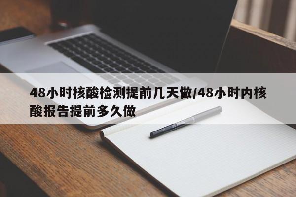 48小时核酸检测提前几天做/48小时内核酸报告提前多久做