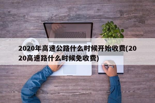 2020年高速公路什么时候开始收费(2020高速路什么时候免收费)
