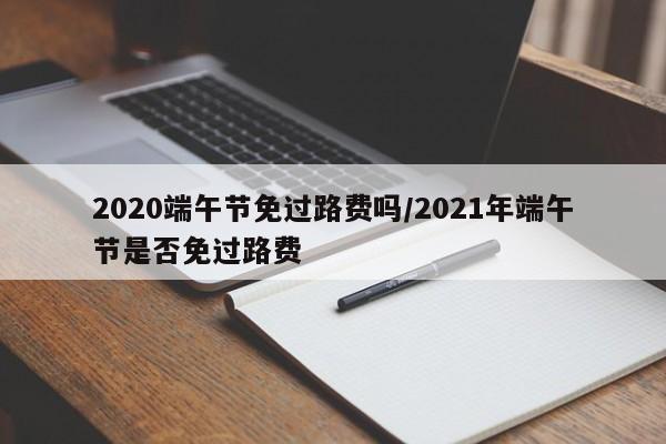 2020端午节免过路费吗/2021年端午节是否免过路费