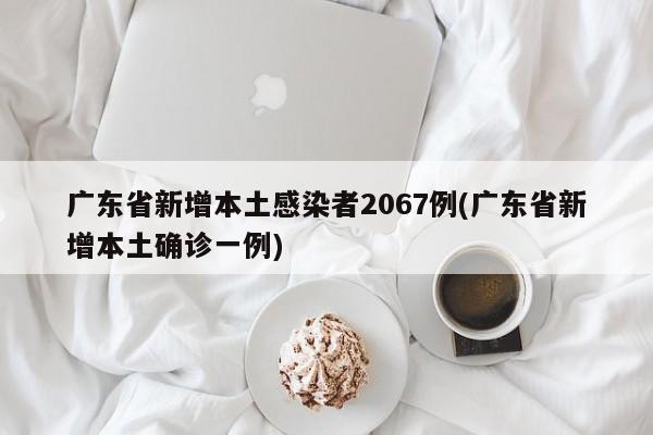 广东省新增本土感染者2067例(广东省新增本土确诊一例)