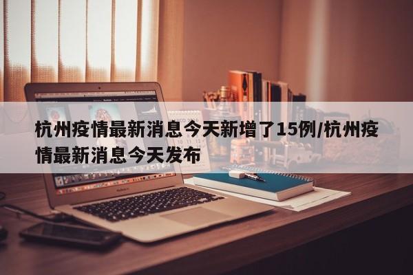 杭州疫情最新消息今天新增了15例/杭州疫情最新消息今天发布
