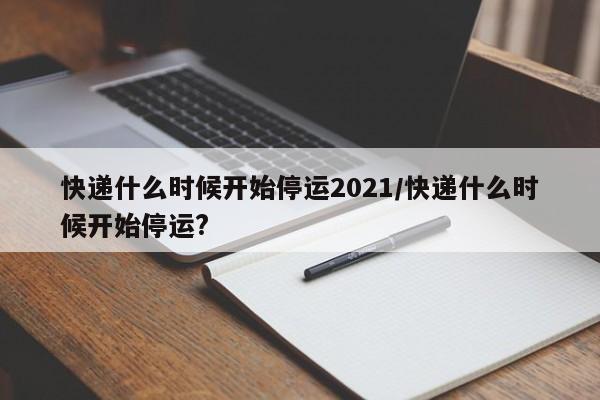 快递什么时候开始停运2021/快递什么时候开始停运?