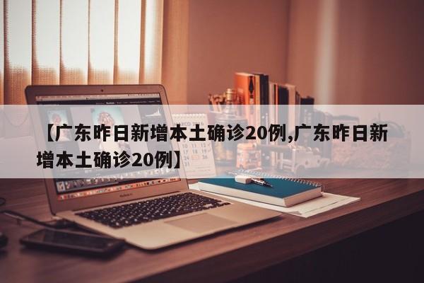 【广东昨日新增本土确诊20例,广东昨日新增本土确诊20例】