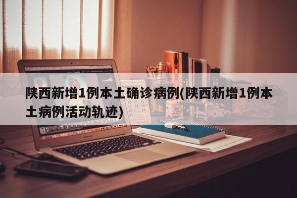 陕西新增1例本土确诊病例(陕西新增1例本土病例活动轨迹)