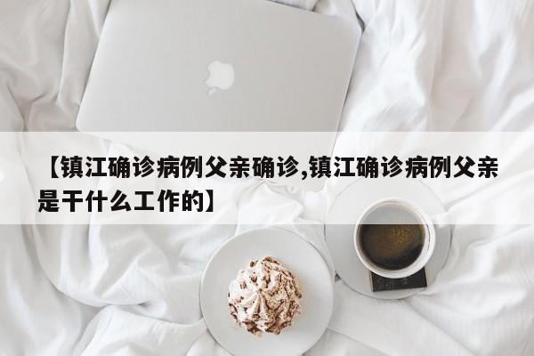 【镇江确诊病例父亲确诊,镇江确诊病例父亲是干什么工作的】