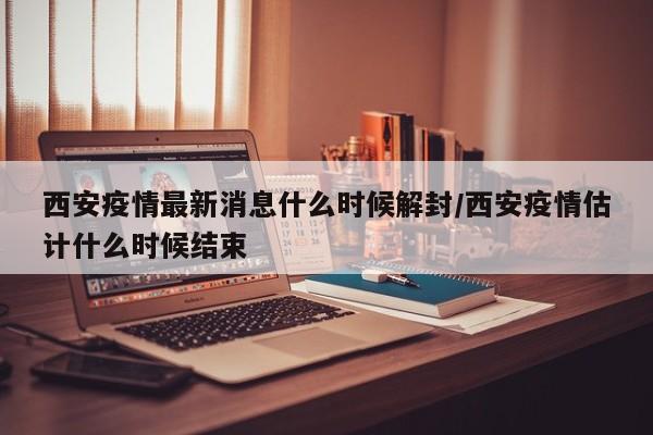 西安疫情最新消息什么时候解封/西安疫情估计什么时候结束