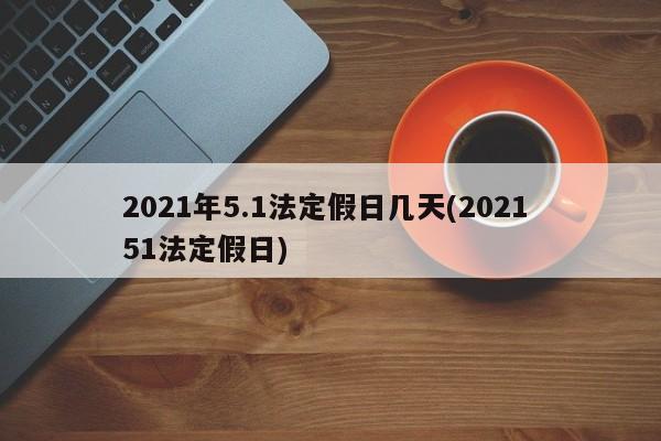 2021年5.1法定假日几天(2021 51法定假日)