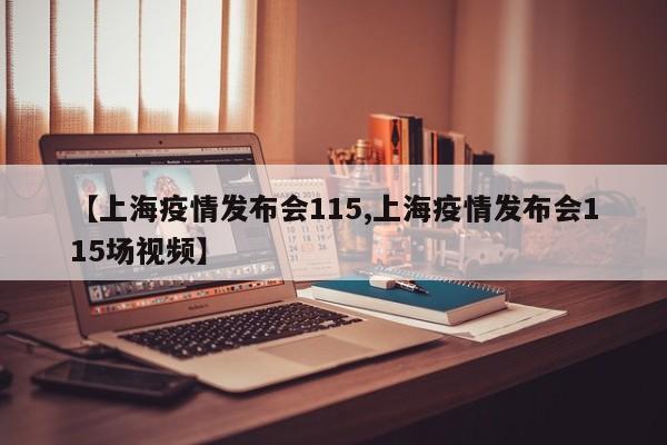 【上海疫情发布会115,上海疫情发布会115场视频】