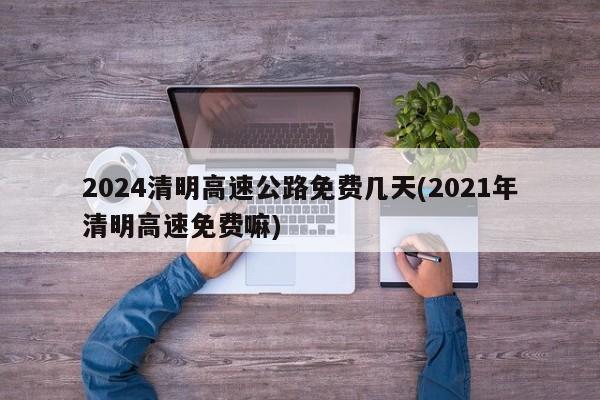 2024清明高速公路免费几天(2021年清明高速免费嘛)