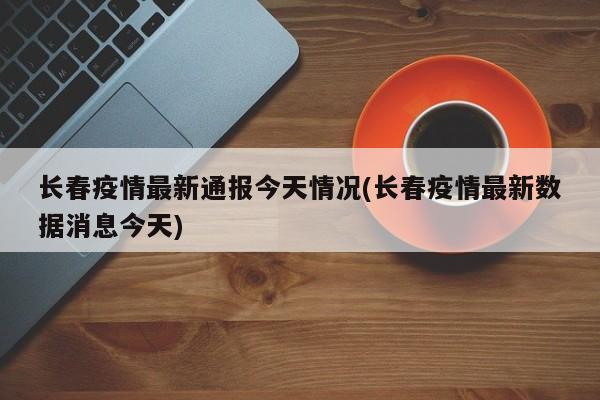 长春疫情最新通报今天情况(长春疫情最新数据消息今天)