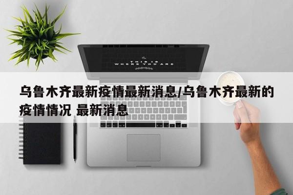 乌鲁木齐最新疫情最新消息/乌鲁木齐最新的疫情情况 最新消息