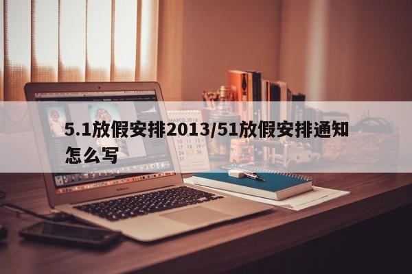 5.1放假安排2013/51放假安排通知怎么写
