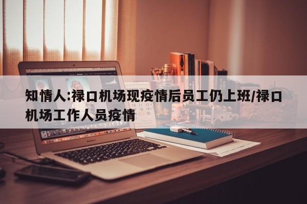 知情人:禄口机场现疫情后员工仍上班/禄口机场工作人员疫情
