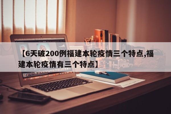 【6天破200例福建本轮疫情三个特点,福建本轮疫情有三个特点】