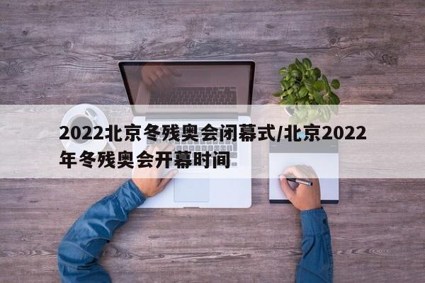 2022北京冬残奥会闭幕式/北京2022年冬残奥会开幕时间