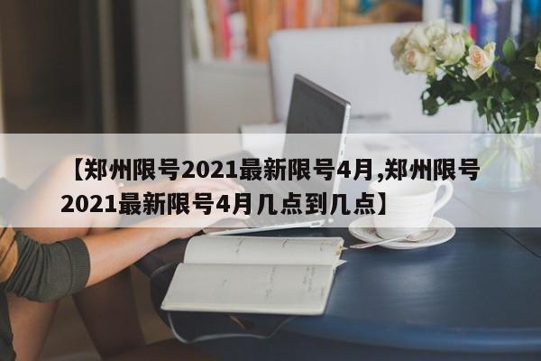 【郑州限号2021最新限号4月,郑州限号2021最新限号4月几点到几点】