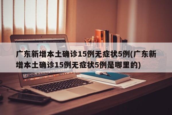 广东新增本土确诊15例无症状5例(广东新增本土确诊15例无症状5例是哪里的)