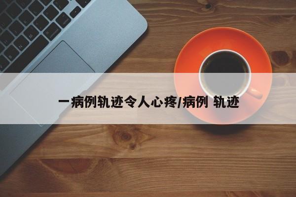 一病例轨迹令人心疼/病例 轨迹