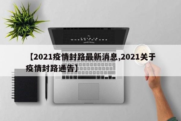 【2021疫情封路最新消息,2021关于疫情封路通告】