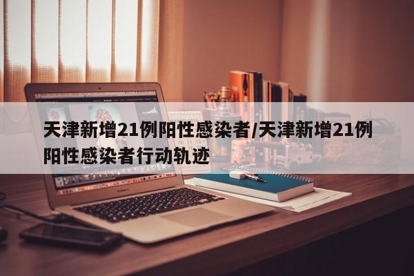 天津新增21例阳性感染者/天津新增21例阳性感染者行动轨迹