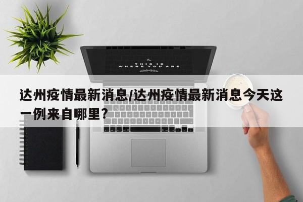 达州疫情最新消息/达州疫情最新消息今天这一例来自哪里?