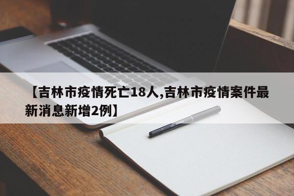 【吉林市疫情死亡18人,吉林市疫情案件最新消息新增2例】