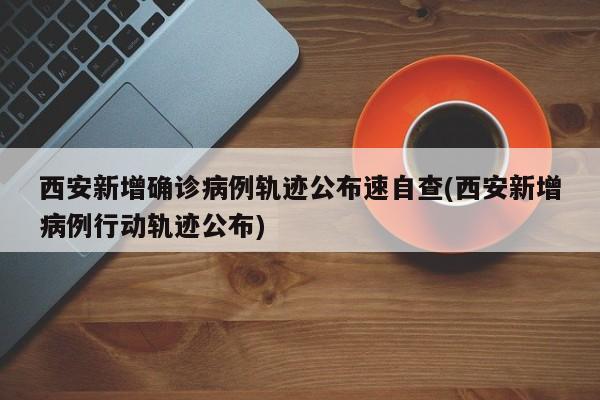 西安新增确诊病例轨迹公布速自查(西安新增病例行动轨迹公布)